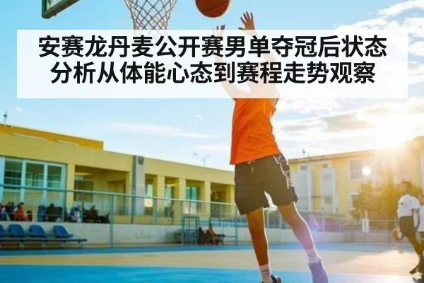 安赛龙丹麦公开赛男单夺冠后状态分析从体能心态到赛程走势观察